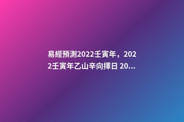 易經預測2022壬寅年，2022壬寅年乙山辛向擇日 2022年易經卦象，2022 年易經預測戰爭